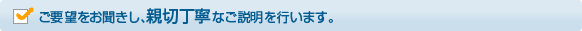 ご要望をお聞きし、親切丁寧なご説明を行います。