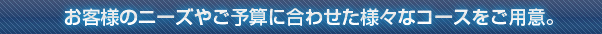 お客様のニーズやご予算に合わせた様々なコースをご用意。