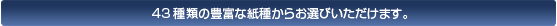 43種類の豊富な紙種からお選びいただけます。